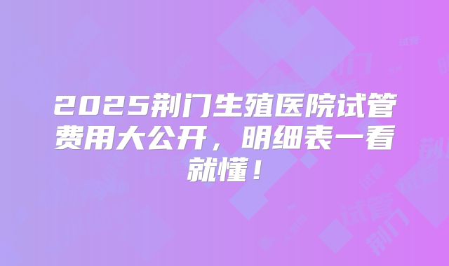 2025荆门生殖医院试管费用大公开,明细表一看就懂!