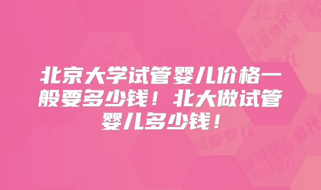 北京大学试管婴儿价格一般要多少钱！北大做试管婴儿多少钱！