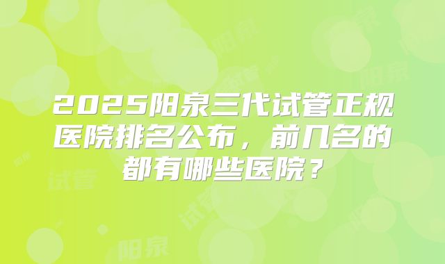 2025阳泉三代试管正规医院排名公布，前几名的都有哪些医院？