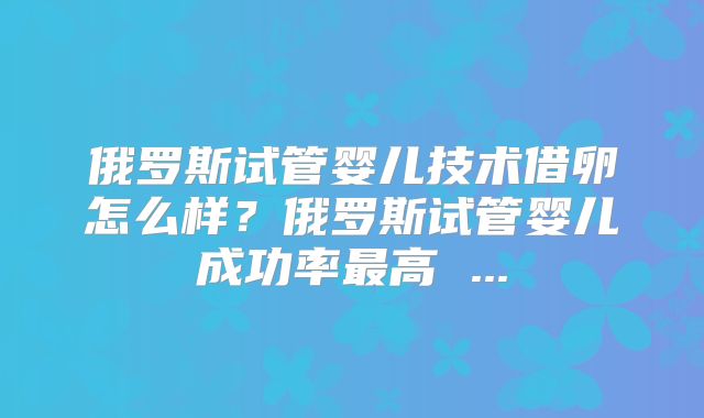 俄罗斯试管婴儿技术借卵怎么样？俄罗斯试管婴儿成功率最高 ...