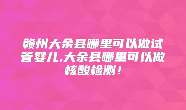 赣州大余县哪里可以做试管婴儿,大余县哪里可以做核酸检测！