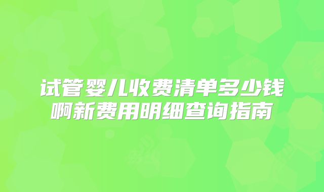 试管婴儿收费清单多少钱啊新费用明细查询指南