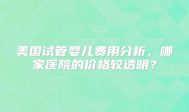 美国试管婴儿费用分析，哪家医院的价格较透明？