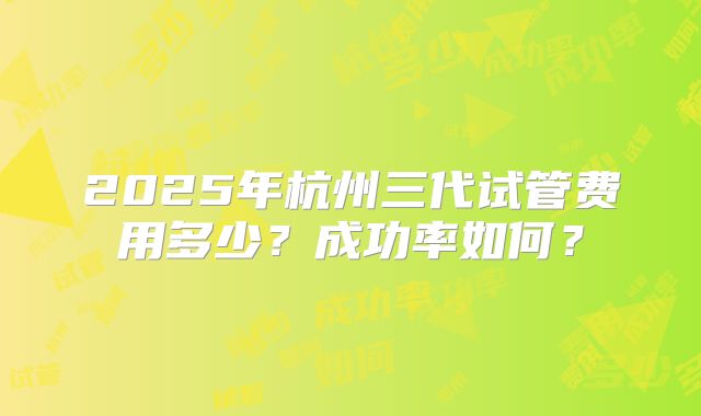 2025年杭州三代试管费用多少？成功率如何？