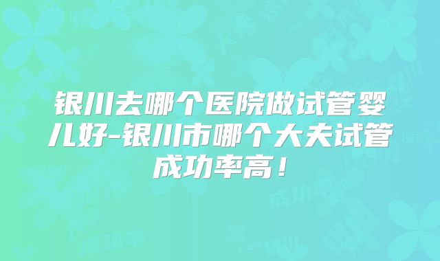 银川去哪个医院做试管婴儿好-银川市哪个大夫试管成功率高!