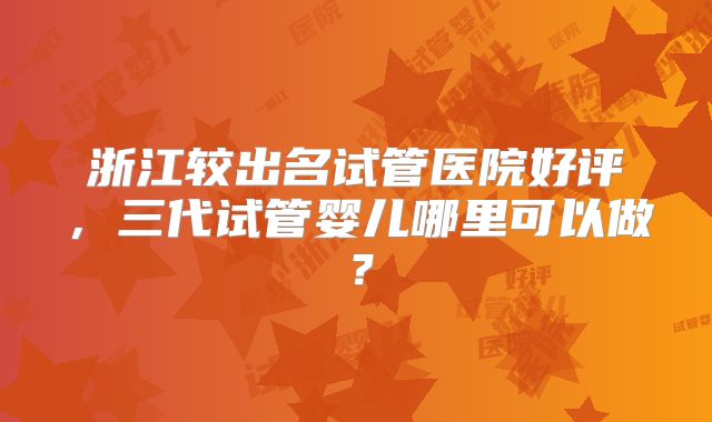 浙江较出名试管医院好评,三代试管婴儿哪里可以做?
