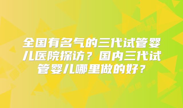 全国有名气的三代试管婴儿医院探访?国内三代试管婴儿哪里做的好?