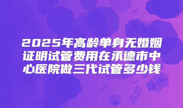 2025年高龄单身无婚姻证明试管费用在承德市中心医院做三代试管多少钱
