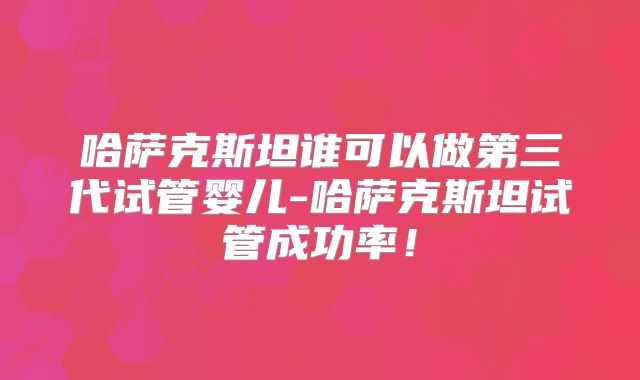 哈萨克斯坦谁可以做第三代试管婴儿-哈萨克斯坦试管成功率！