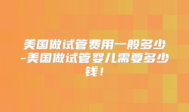 美国做试管费用一般多少-美国做试管婴儿需要多少钱！