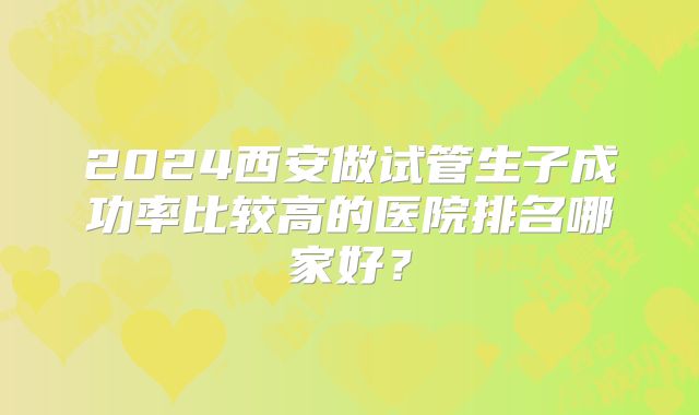 2024西安做试管生子成功率比较高的医院排名哪家好？