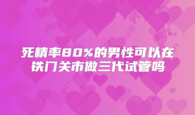 死精率80%的男性可以在铁门关市做三代试管吗