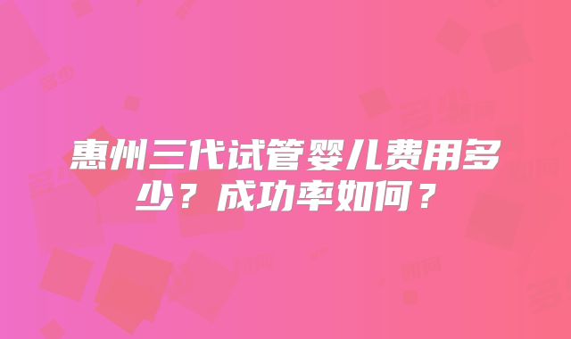 惠州三代试管婴儿费用多少？成功率如何？