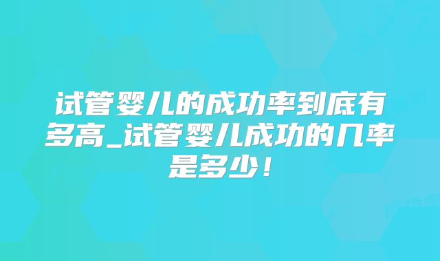 试管婴儿的成功率到底有多高_试管婴儿成功的几率是多少！