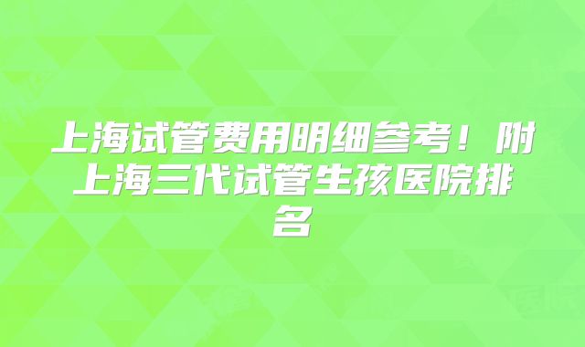 上海试管费用明细参考！附上海三代试管生孩医院排名