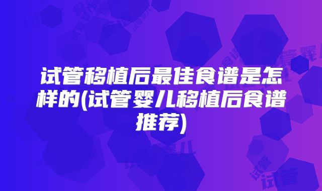 试管移植后最佳食谱是怎样的(试管婴儿移植后食谱推荐)