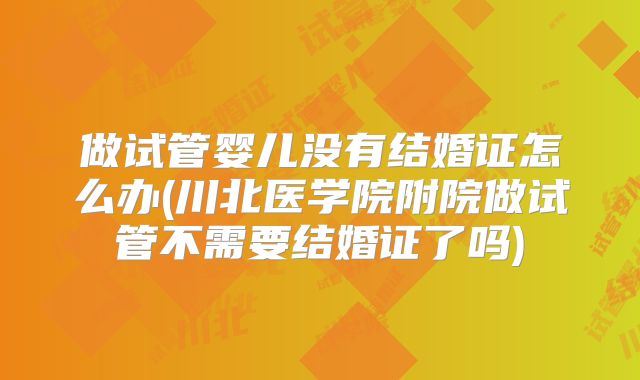 做试管婴儿没有结婚证怎么办(川北医学院附院做试管不需要结婚证了吗)
