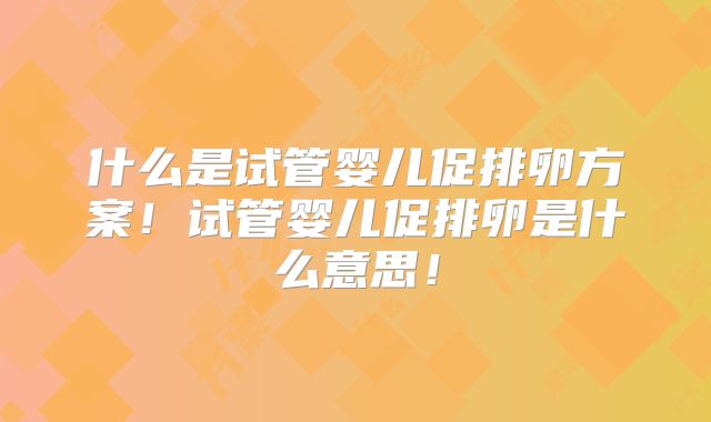 什么是试管婴儿促排卵方案！试管婴儿促排卵是什么意思！