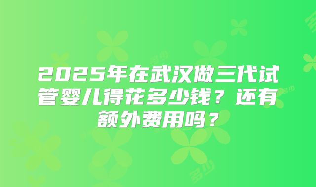 2025年在武汉做三代试管婴儿得花多少钱？还有额外费用吗？