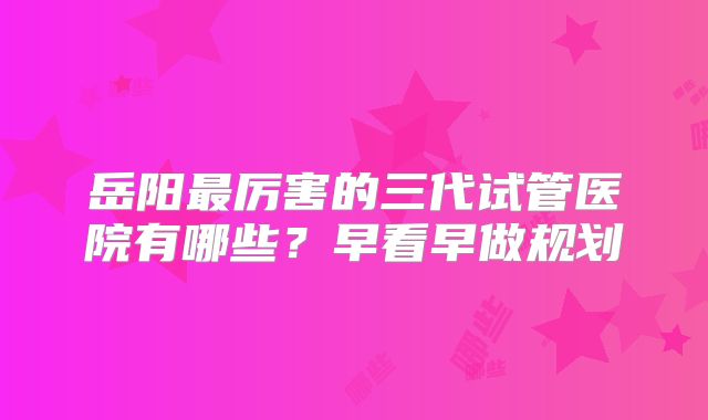 岳阳最厉害的三代试管医院有哪些？早看早做规划