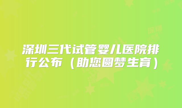 深圳三代试管婴儿医院排行公布（助您圆梦生育）