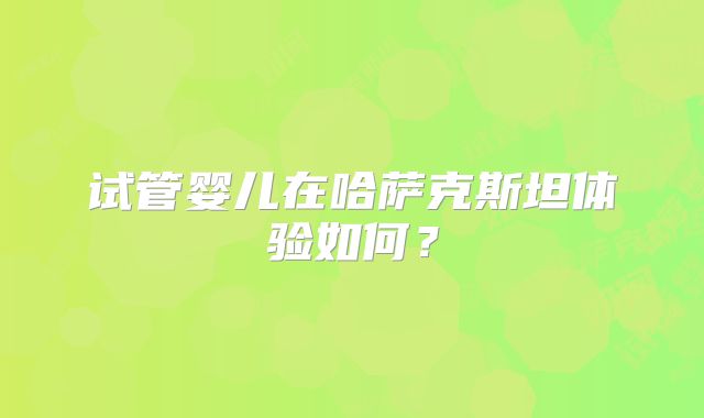 试管婴儿在哈萨克斯坦体验如何？
