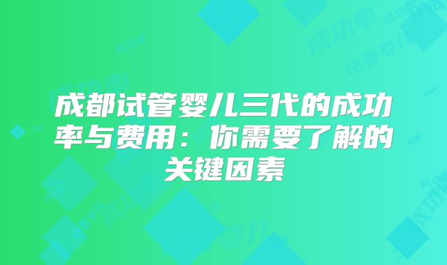 成都试管婴儿三代的成功率与费用:你需要了解的关键因素
