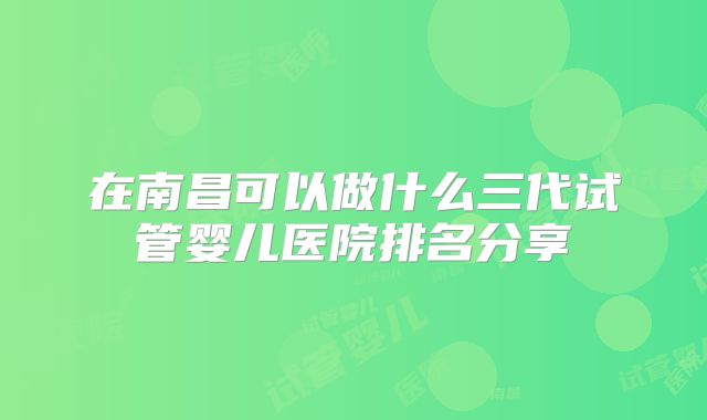 在南昌可以做什么三代试管婴儿医院排名分享