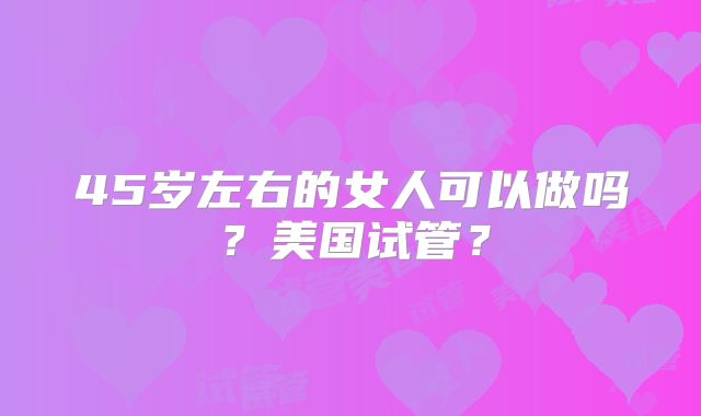 45岁左右的女人可以做吗？美国试管？