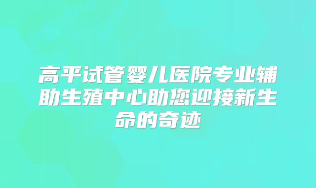 高平试管婴儿医院专业辅助生殖中心助您迎接新生命的奇迹