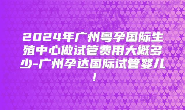 2024年广州粤孕国际生殖中心做试管费用大概多少-广州孕达国际试管婴儿!