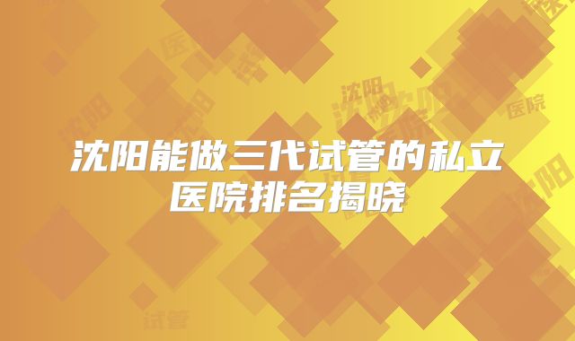 沈阳能做三代试管的私立医院排名揭晓