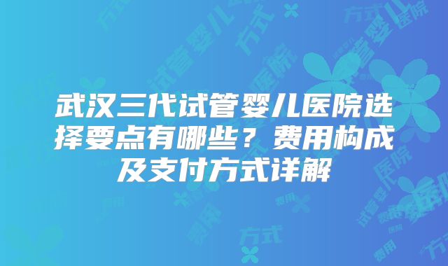 武汉三代试管婴儿医院选择要点有哪些？费用构成及支付方式详解