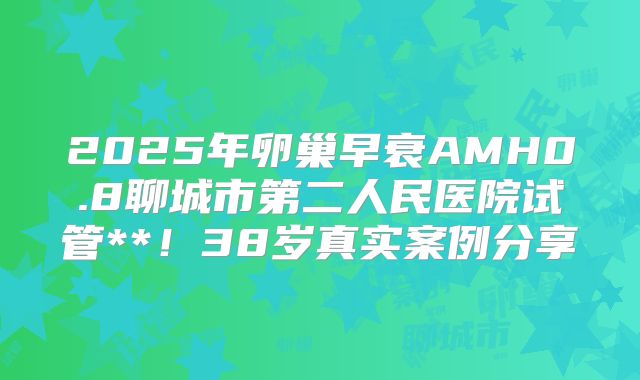 2025年卵巢早衰AMH0.8聊城市第二人民医院试管**!38岁真实案例分享