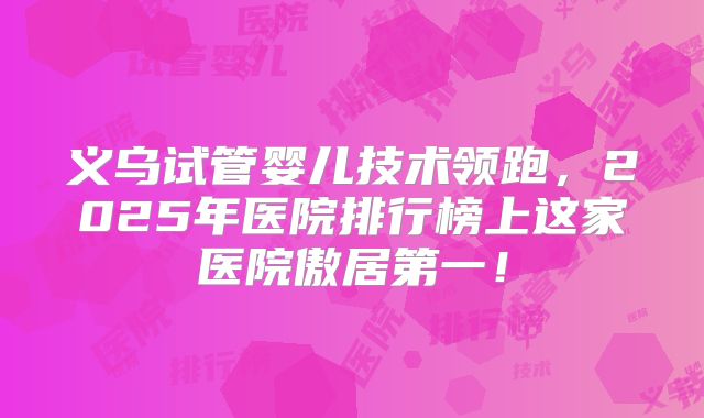 义乌试管婴儿技术领跑，2025年医院排行榜上这家医院傲居第一！