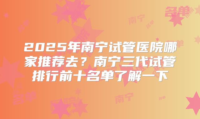 2025年南宁试管医院哪家推荐去？南宁三代试管排行前十名单了解一下