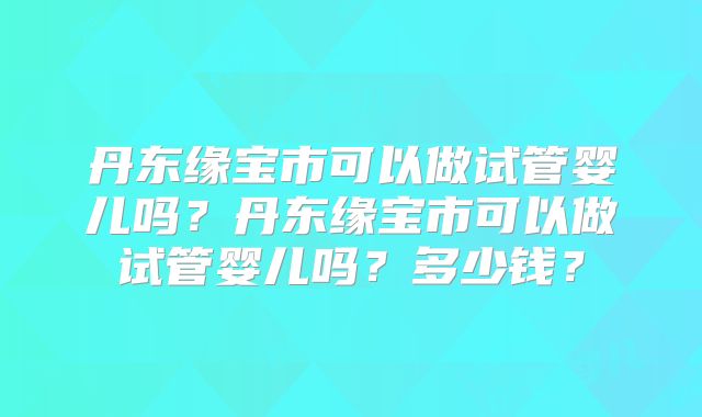 丹东缘宝市可以做试管婴儿吗？丹东缘宝市可以做试管婴儿吗？多少钱？