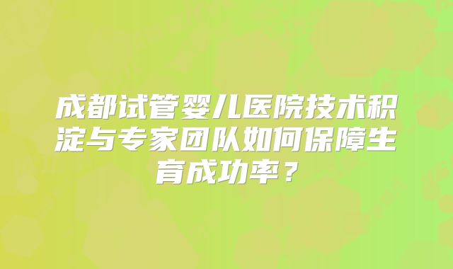 成都试管婴儿医院技术积淀与专家团队如何保障生育成功率？