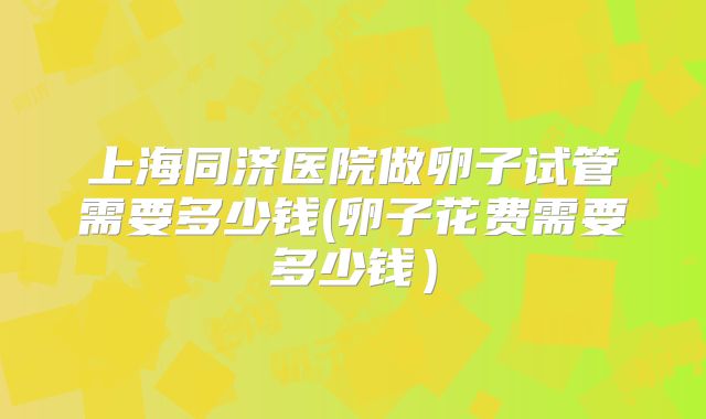 上海同济医院做卵子试管需要多少钱(卵子花费需要多少钱）