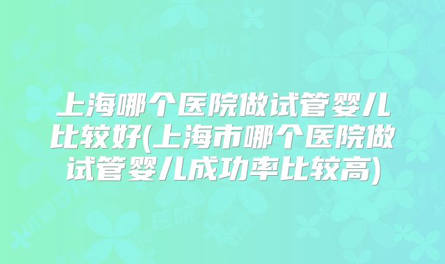 上海哪个医院做试管婴儿比较好(上海市哪个医院做试管婴儿成功率比较高)