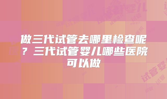 做三代试管去哪里检查呢?三代试管婴儿哪些医院可以做