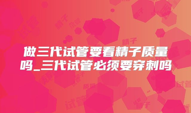 做三代试管要看精子质量吗_三代试管必须要穿刺吗