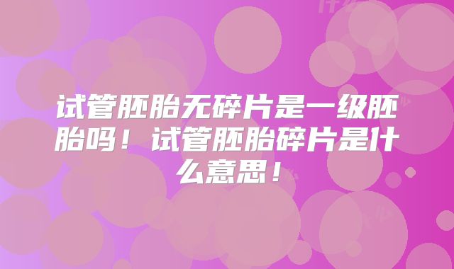 试管胚胎无碎片是一级胚胎吗！试管胚胎碎片是什么意思！