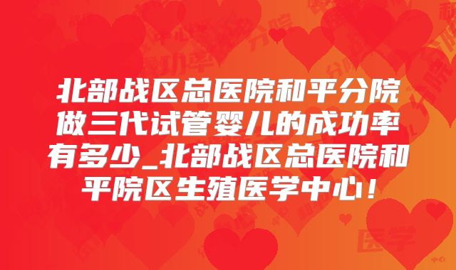 北部战区总医院和平分院做三代试管婴儿的成功率有多少_北部战区总医院和平院区生殖医学中心！