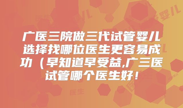 广医三院做三代试管婴儿选择找哪位医生更容易成功（早知道早受益,广三医试管哪个医生好！