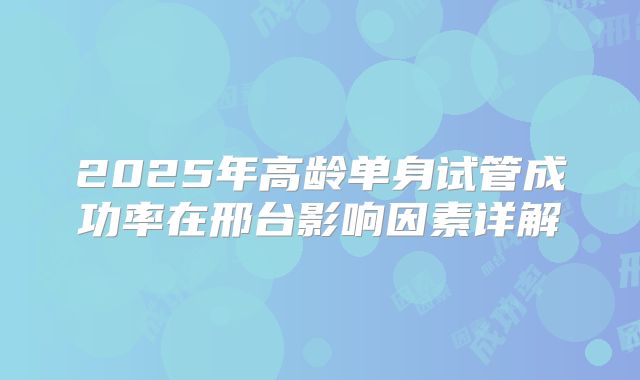 2025年高龄单身试管成功率在邢台影响因素详解