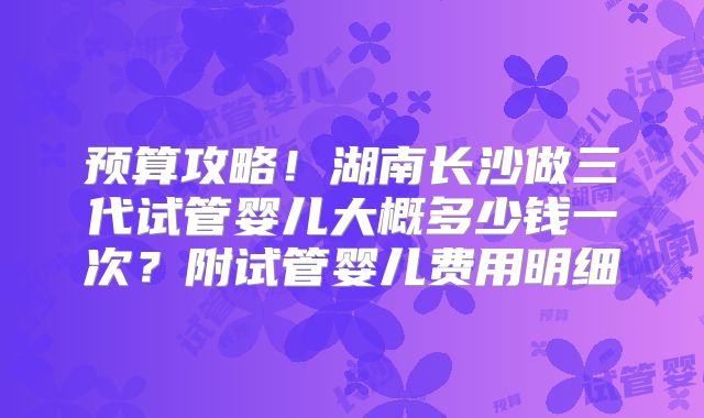 预算攻略！湖南长沙做三代试管婴儿大概多少钱一次？附试管婴儿费用明细