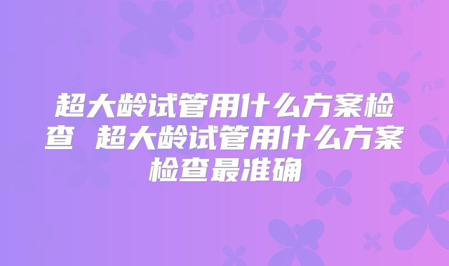 超大龄试管用什么方案检查 超大龄试管用什么方案检查最准确