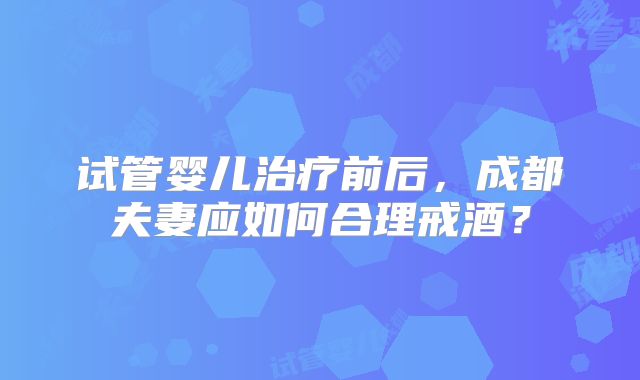 试管婴儿治疗前后，成都夫妻应如何合理戒酒？