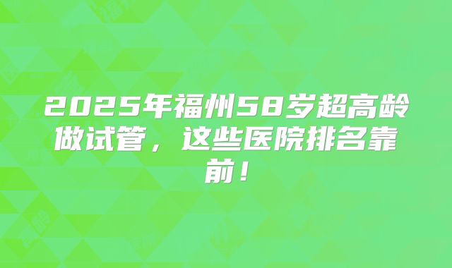 2025年福州58岁超高龄做试管，这些医院排名靠前！